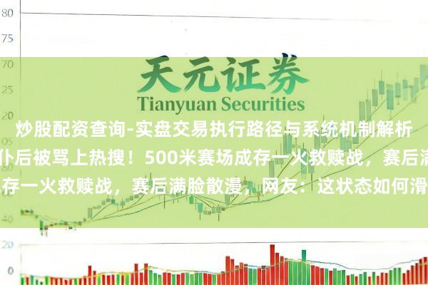 炒股配资查询-实盘交易执行路径与系统机制解析 济河焚州！林孝埈颠仆后被骂上热搜！500米赛场成存一火救赎战，赛后满脸散漫，网友：这状态如何滑致力于