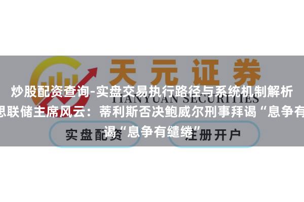 炒股配资查询-实盘交易执行路径与系统机制解析 好意思联储主席风云：蒂利斯否决鲍威尔刑事拜谒“息争有缱绻”