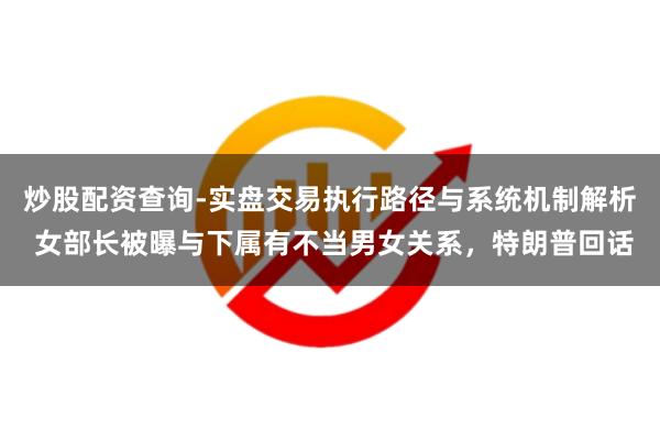 炒股配资查询-实盘交易执行路径与系统机制解析 女部长被曝与下属有不当男女关系，特朗普回话