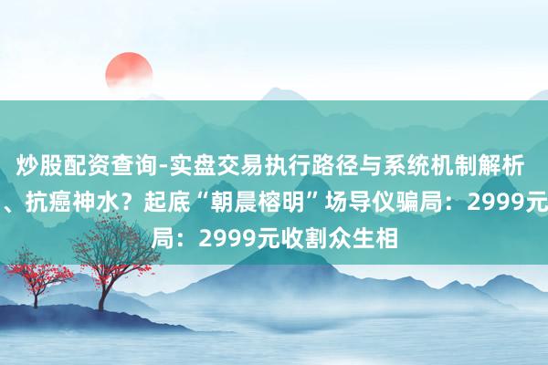 炒股配资查询-实盘交易执行路径与系统机制解析 伙同国勋章、抗癌神水？起底“朝晨榕明”场导仪骗局：2999元收割众生相