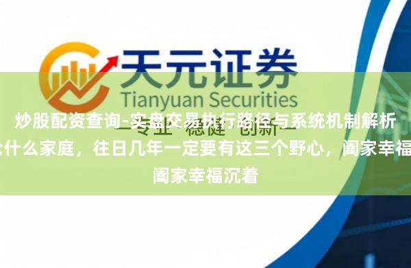 炒股配资查询-实盘交易执行路径与系统机制解析 岂论什么家庭，往日几年一定要有这三个野心，阖家幸福沉着