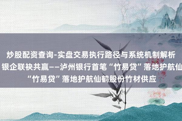 炒股配资查询-实盘交易执行路径与系统机制解析 金融赋能保供，银企联袂共赢——泸州银行首笔“竹易贷”落地护航仙鹤股份竹材供应