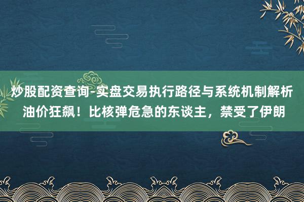 炒股配资查询-实盘交易执行路径与系统机制解析 油价狂飙！比核弹危急的东谈主，禁受了伊朗