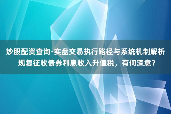 炒股配资查询-实盘交易执行路径与系统机制解析 规复征收债券利息收入升值税，有何深意？