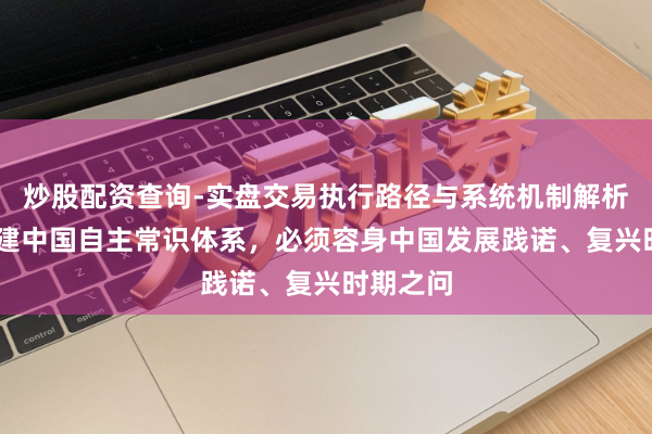 炒股配资查询-实盘交易执行路径与系统机制解析 加速构建中国自主常识体系，必须容身中国发展践诺、复兴时期之问