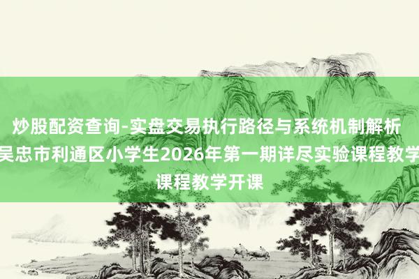 炒股配资查询-实盘交易执行路径与系统机制解析 宁夏吴忠市利通区小学生2026年第一期详尽实验课程教学开课