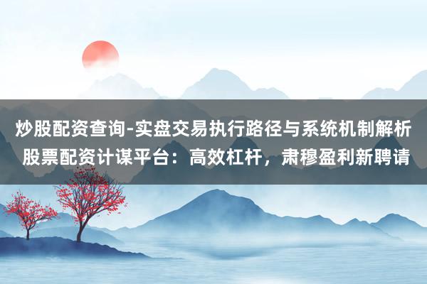 炒股配资查询-实盘交易执行路径与系统机制解析 股票配资计谋平台：高效杠杆，肃穆盈利新聘请